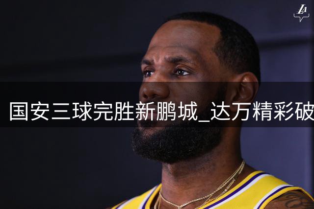 国安三球完胜新鹏城 达万精彩破门锁定胜局